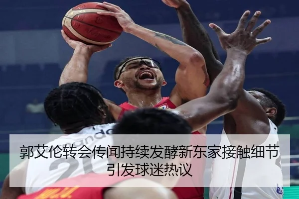 郭艾伦转会传闻持续发酵新东家接触细节引发球迷热议