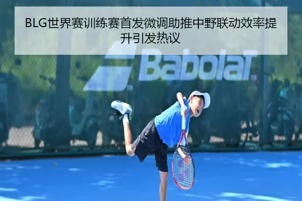 BLG世界赛训练赛首发微调助推中野联动效率提升引发热议